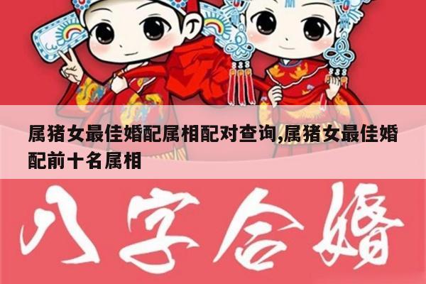 属猪女最佳婚配属相配对查询,属猪女最佳婚配前十名属相