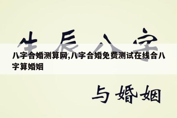 八字合婚测算网,八字合婚免费测试在线合八字算婚姻
