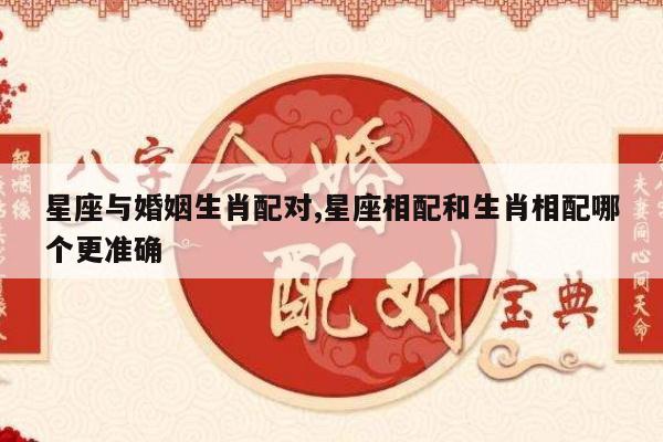 星座与婚姻生肖配对,星座相配和生肖相配哪个更准确