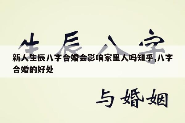 新人生辰八字合婚会影响家里人吗知乎,八字合婚的好处
