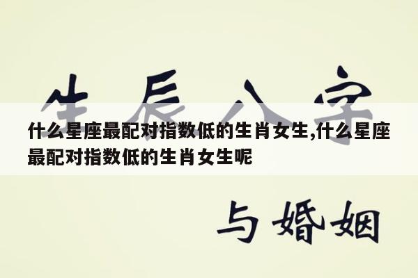 什么星座最配对指数低的生肖女生,什么星座最配对指数低的生肖女生呢