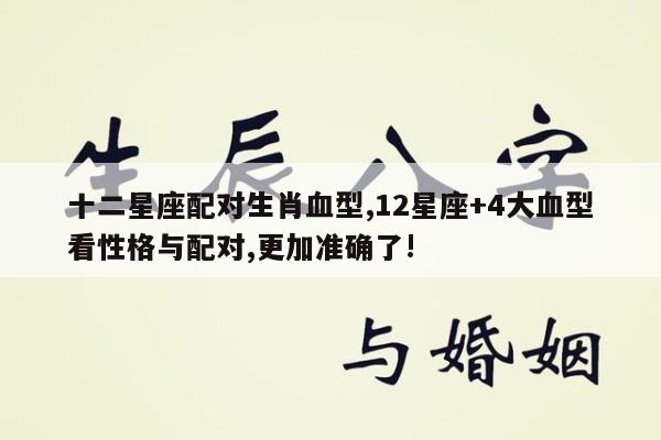 十二星座配对生肖血型,12星座+4大血型看性格与配对,更加准确了!