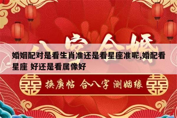 婚姻配对是看生肖准还是看星座准呢,婚配看星座 好还是看属像好