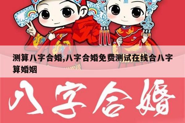 测算八字合婚,八字合婚免费测试在线合八字算婚姻