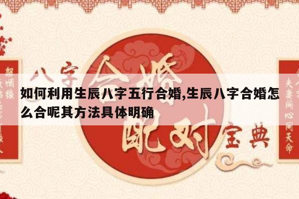 如何利用生辰八字五行合婚,生辰八字合婚怎么合呢其方法具体明确