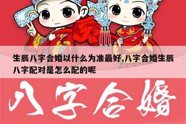 生辰八字合婚以什么为准最好,八字合婚生辰八字配对是怎么配的呢