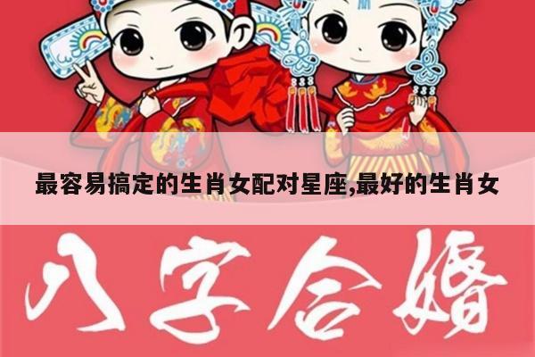最容易搞定的生肖女配对星座,最好的生肖女