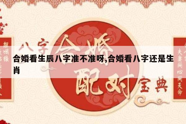 合婚看生辰八字准不准呀,合婚看八字还是生肖