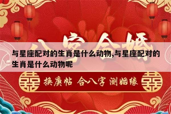 与星座配对的生肖是什么动物,与星座配对的生肖是什么动物呢