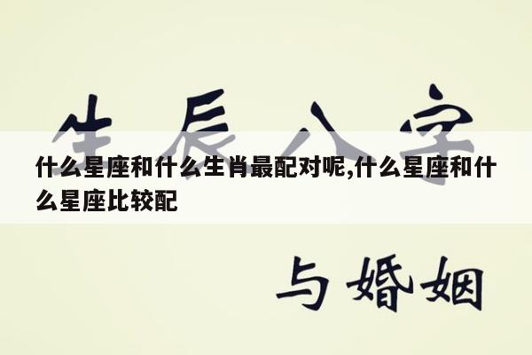 什么星座和什么生肖最配对呢,什么星座和什么星座比较配