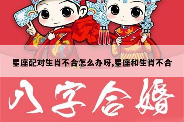 星座配对生肖不合怎么办呀,星座和生肖不合