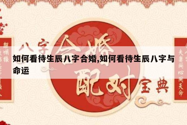 如何看待生辰八字合婚,如何看待生辰八字与命运