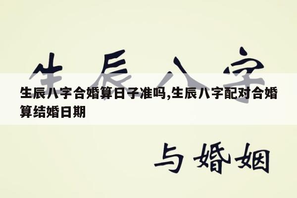 生辰八字合婚算日子准吗,生辰八字配对合婚算结婚日期