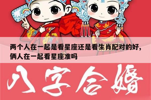 两个人在一起是看星座还是看生肖配对的好,俩人在一起看星座准吗