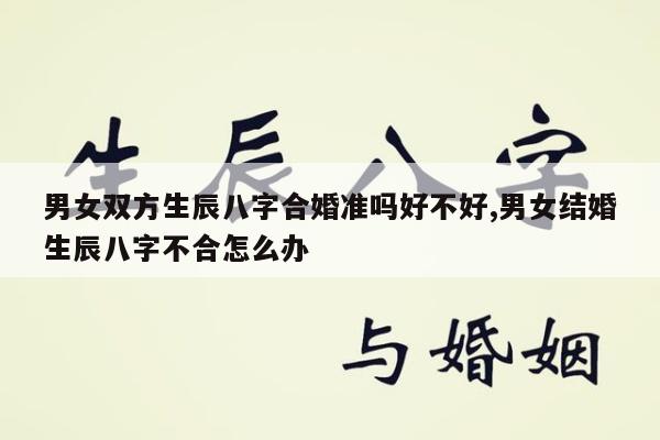 男女双方生辰八字合婚准吗好不好,男女结婚生辰八字不合怎么办