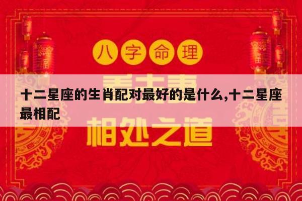 十二星座的生肖配对最好的是什么,十二星座最相配