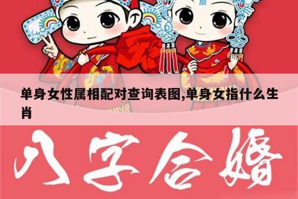 单身女性属相配对查询表图,单身女指什么生肖