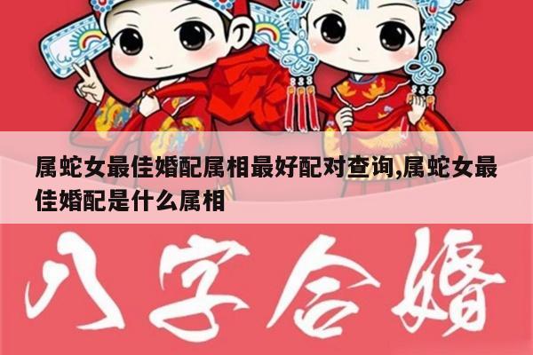 属蛇女最佳婚配属相最好配对查询,属蛇女最佳婚配是什么属相