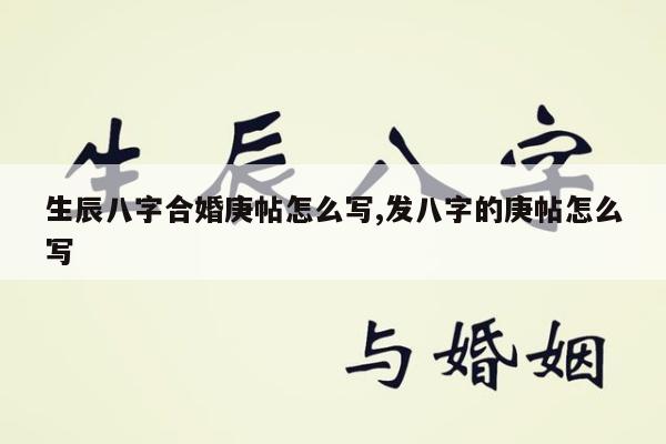 生辰八字合婚庚帖怎么写,发八字的庚帖怎么写