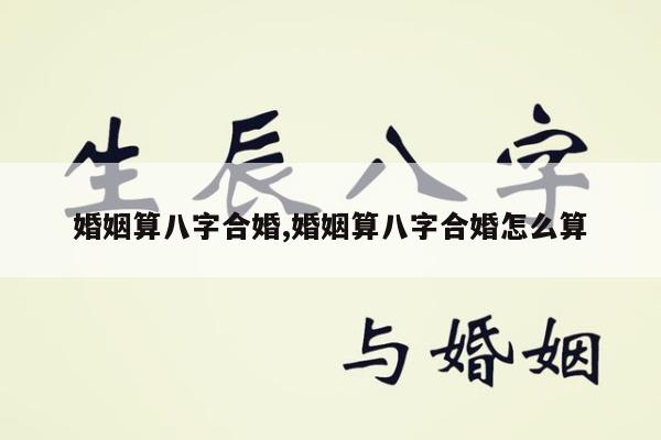 婚姻算八字合婚,婚姻算八字合婚怎么算