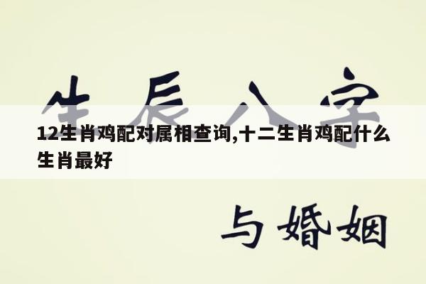 12生肖鸡配对属相查询,十二生肖鸡配什么生肖最好
