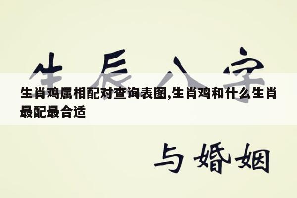 生肖鸡属相配对查询表图,生肖鸡和什么生肖最配最合适