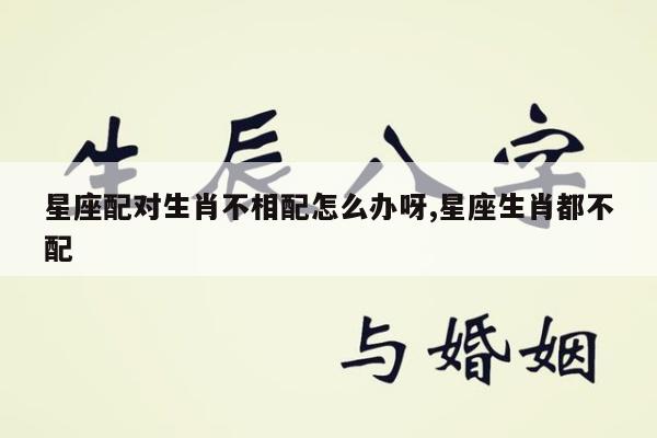 星座配对生肖不相配怎么办呀,星座生肖都不配