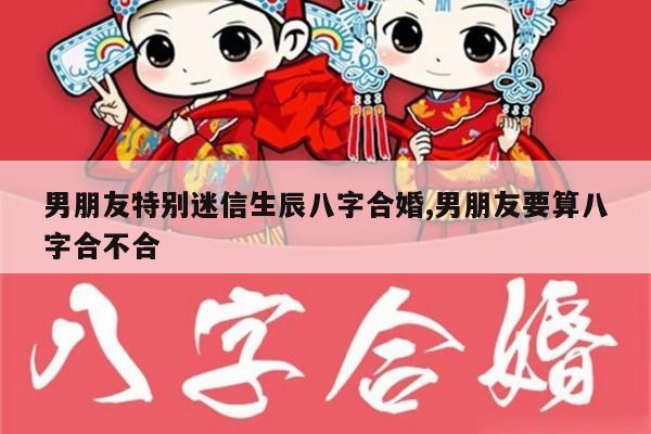男朋友特别迷信生辰八字合婚,男朋友要算八字合不合
