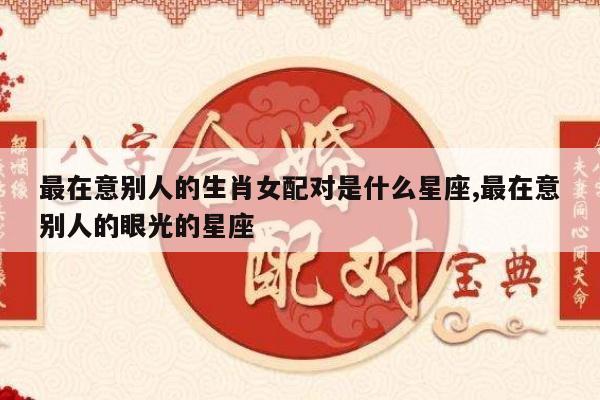 最在意别人的生肖女配对是什么星座,最在意别人的眼光的星座