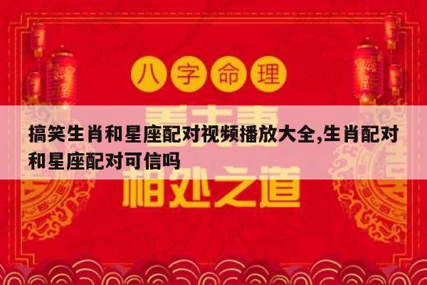 搞笑生肖和星座配对视频播放大全,生肖配对和星座配对可信吗