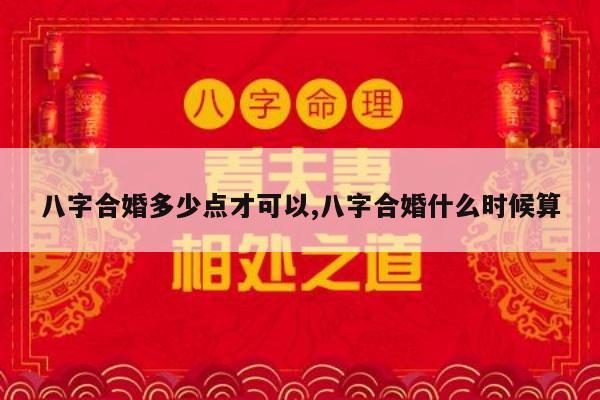 八字合婚多少点才可以,八字合婚什么时候算