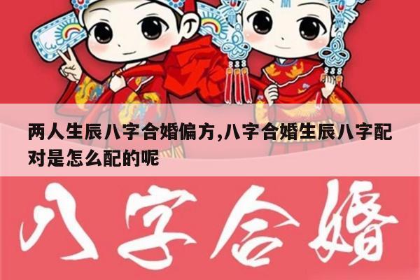 两人生辰八字合婚偏方,八字合婚生辰八字配对是怎么配的呢