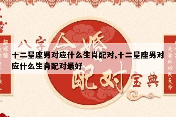 十二星座男对应什么生肖配对,十二星座男对应什么生肖配对最好