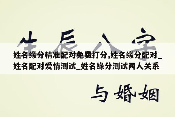 姓名缘分精准配对免费打分,姓名缘分配对_姓名配对爱情测试_姓名缘分测试两人关系