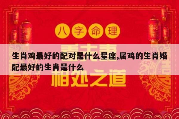生肖鸡最好的配对是什么星座,属鸡的生肖婚配最好的生肖是什么