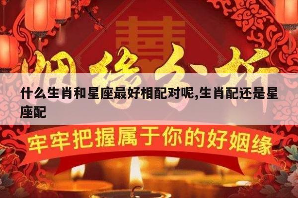 什么生肖和星座最好相配对呢,生肖配还是星座配