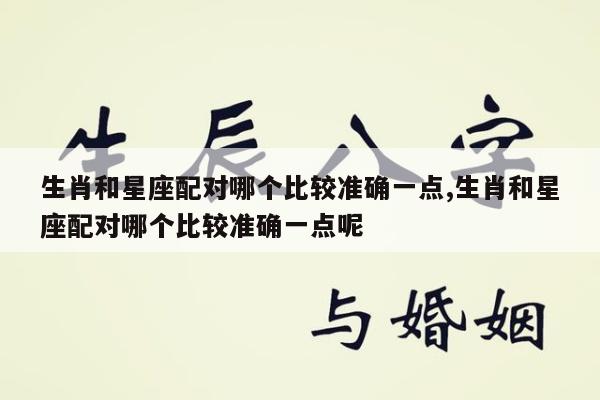 生肖和星座配对哪个比较准确一点,生肖和星座配对哪个比较准确一点呢