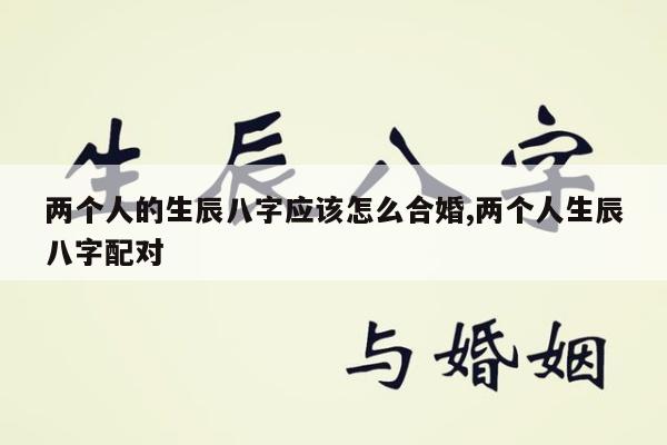两个人的生辰八字应该怎么合婚,两个人生辰八字配对