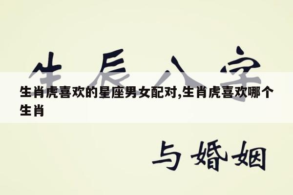 生肖虎喜欢的星座男女配对,生肖虎喜欢哪个生肖