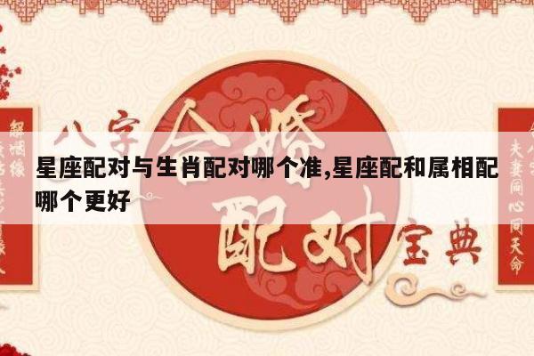 星座配对与生肖配对哪个准,星座配和属相配哪个更好