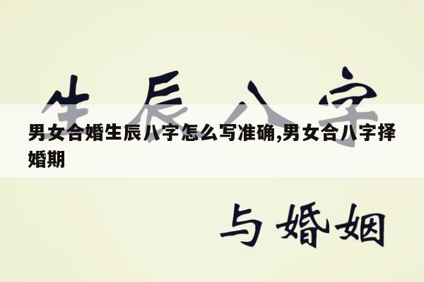 男女合婚生辰八字怎么写准确,男女合八字择婚期
