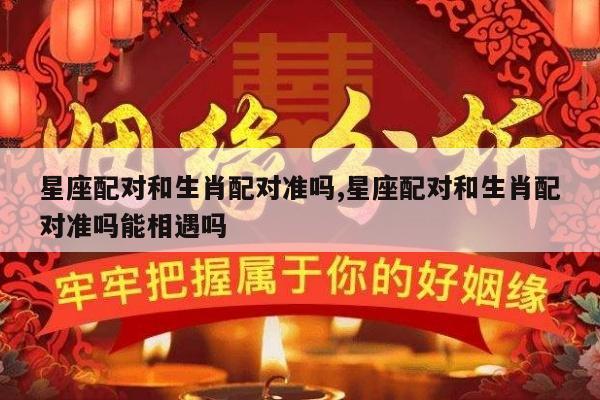 星座配对和生肖配对准吗,星座配对和生肖配对准吗能相遇吗