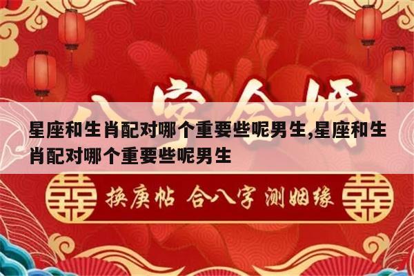 星座和生肖配对哪个重要些呢男生,星座和生肖配对哪个重要些呢男生