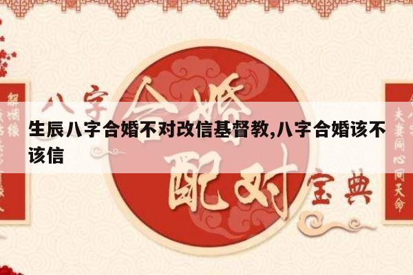 生辰八字合婚不对改信基督教,八字合婚该不该信