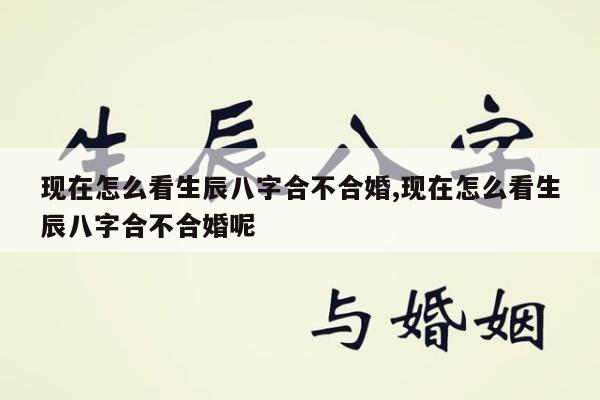 现在怎么看生辰八字合不合婚,现在怎么看生辰八字合不合婚呢
