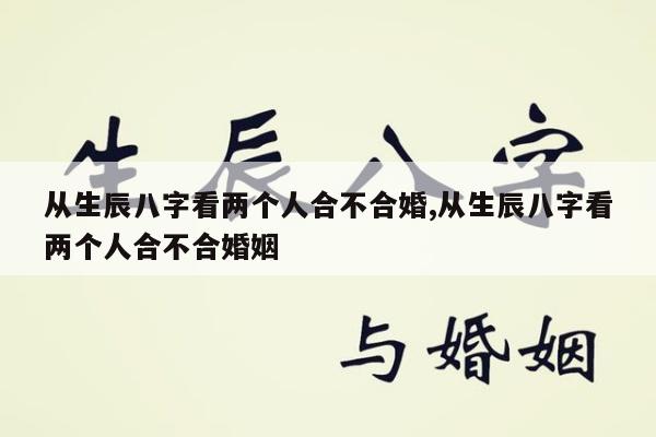 从生辰八字看两个人合不合婚,从生辰八字看两个人合不合婚姻
