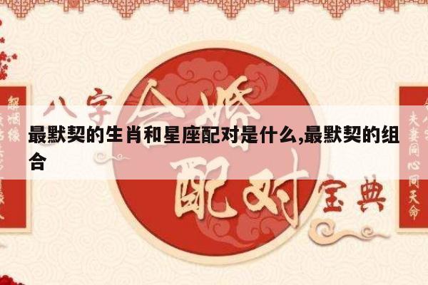 最默契的生肖和星座配对是什么,最默契的组合