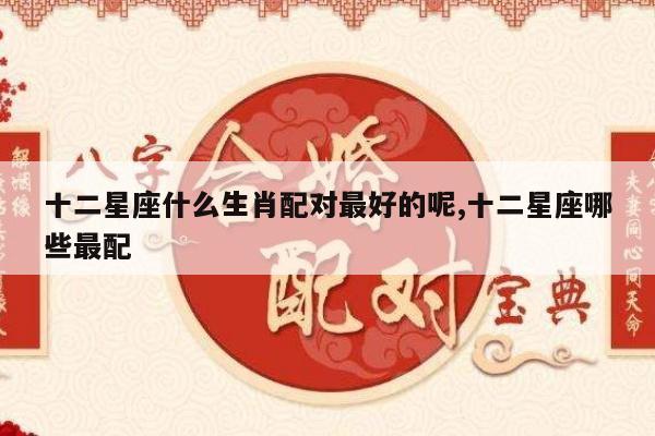 十二星座什么生肖配对最好的呢,十二星座哪些最配