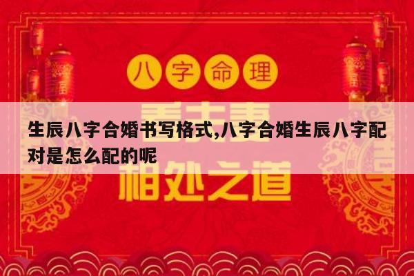 生辰八字合婚书写格式,八字合婚生辰八字配对是怎么配的呢