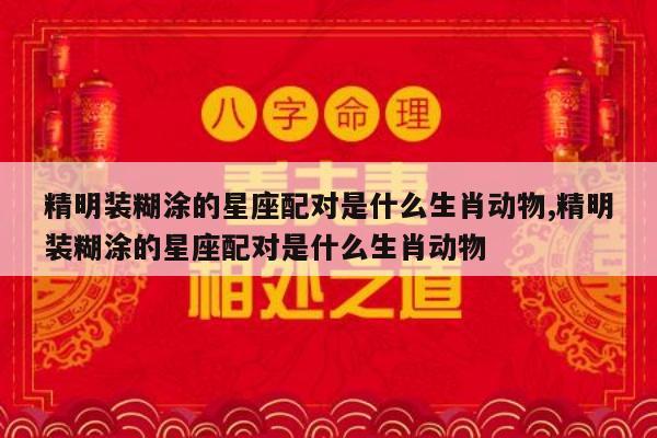 精明装糊涂的星座配对是什么生肖动物,精明装糊涂的星座配对是什么生肖动物